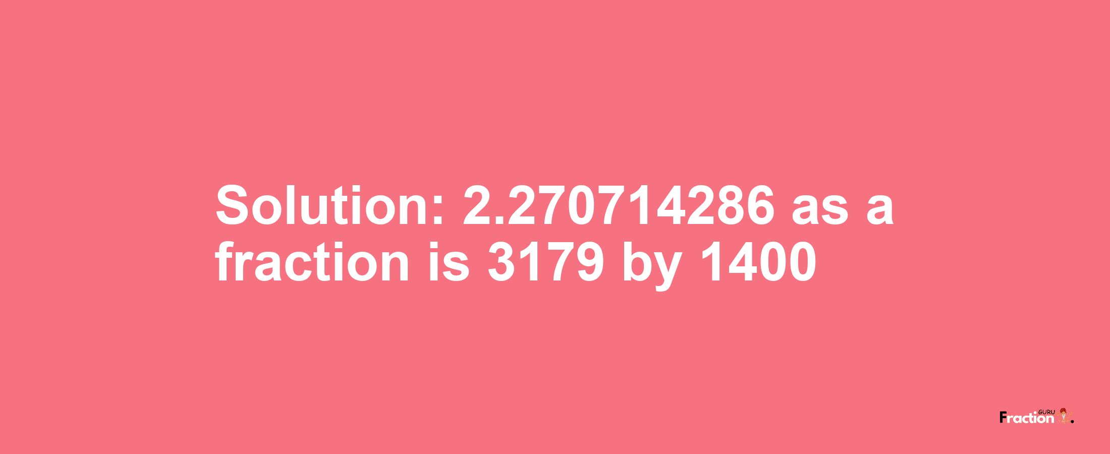 Solution:2.270714286 as a fraction is 3179/1400